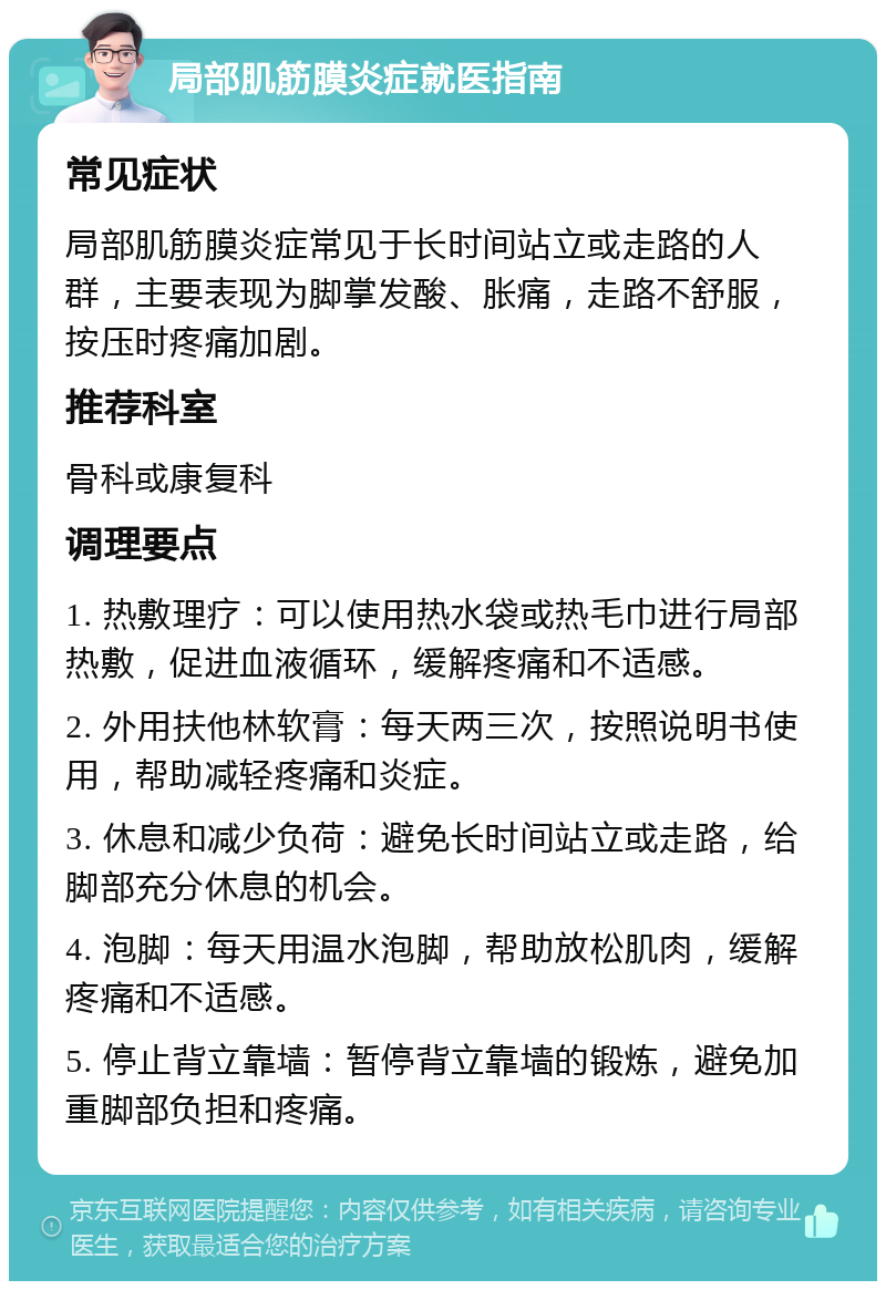 局部肌筋膜炎症就医指南 常见症状 局部肌筋膜炎症常见于长时间站立或走路的人群，主要表现为脚掌发酸、胀痛，走路不舒服，按压时疼痛加剧。 推荐科室 骨科或康复科 调理要点 1. 热敷理疗：可以使用热水袋或热毛巾进行局部热敷，促进血液循环，缓解疼痛和不适感。 2. 外用扶他林软膏：每天两三次，按照说明书使用，帮助减轻疼痛和炎症。 3. 休息和减少负荷：避免长时间站立或走路，给脚部充分休息的机会。 4. 泡脚：每天用温水泡脚，帮助放松肌肉，缓解疼痛和不适感。 5. 停止背立靠墙：暂停背立靠墙的锻炼，避免加重脚部负担和疼痛。