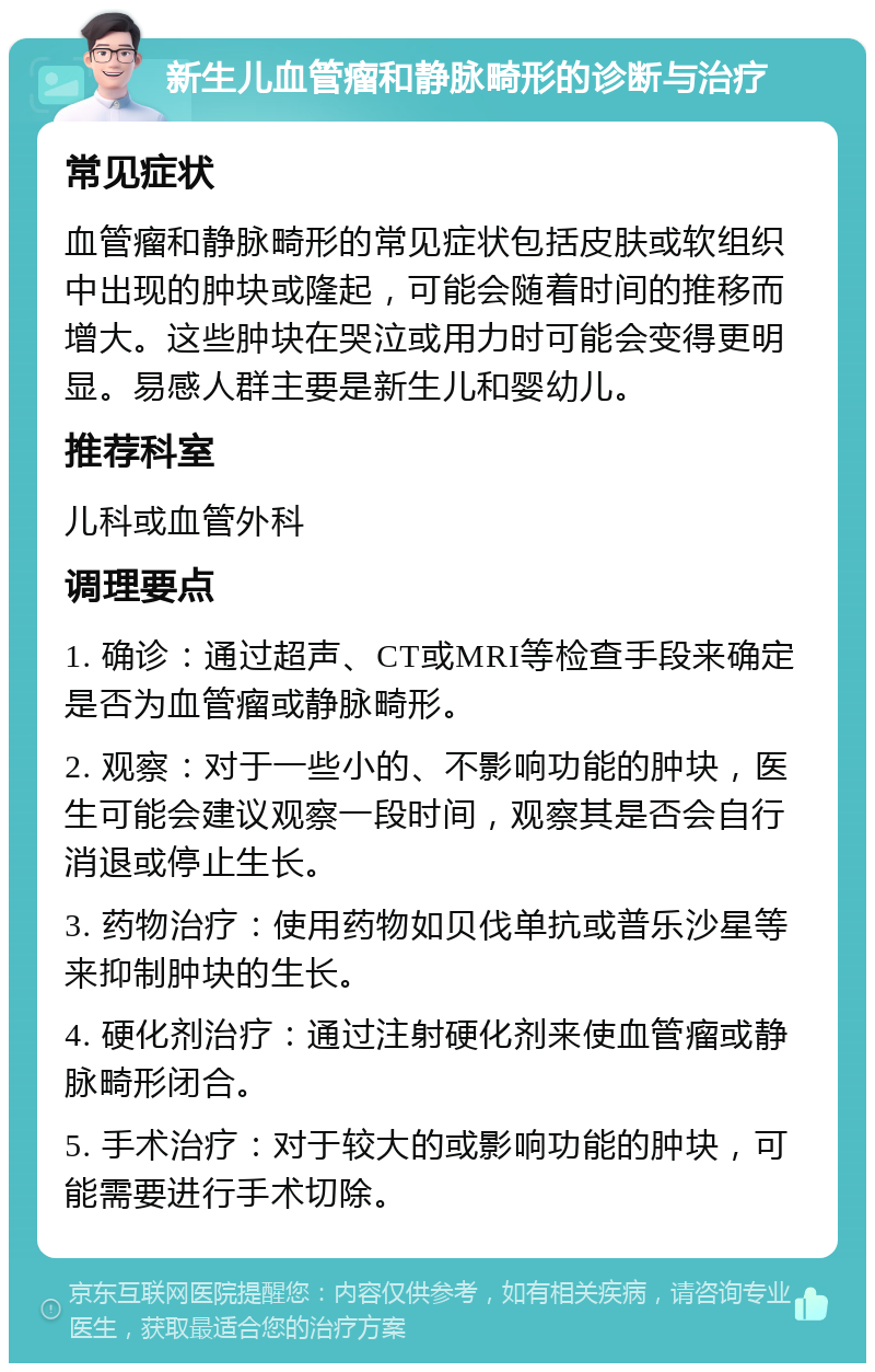 新生儿血管瘤和静脉畸形的诊断与治疗 常见症状 血管瘤和静脉畸形的常见症状包括皮肤或软组织中出现的肿块或隆起，可能会随着时间的推移而增大。这些肿块在哭泣或用力时可能会变得更明显。易感人群主要是新生儿和婴幼儿。 推荐科室 儿科或血管外科 调理要点 1. 确诊：通过超声、CT或MRI等检查手段来确定是否为血管瘤或静脉畸形。 2. 观察：对于一些小的、不影响功能的肿块，医生可能会建议观察一段时间，观察其是否会自行消退或停止生长。 3. 药物治疗：使用药物如贝伐单抗或普乐沙星等来抑制肿块的生长。 4. 硬化剂治疗：通过注射硬化剂来使血管瘤或静脉畸形闭合。 5. 手术治疗：对于较大的或影响功能的肿块，可能需要进行手术切除。