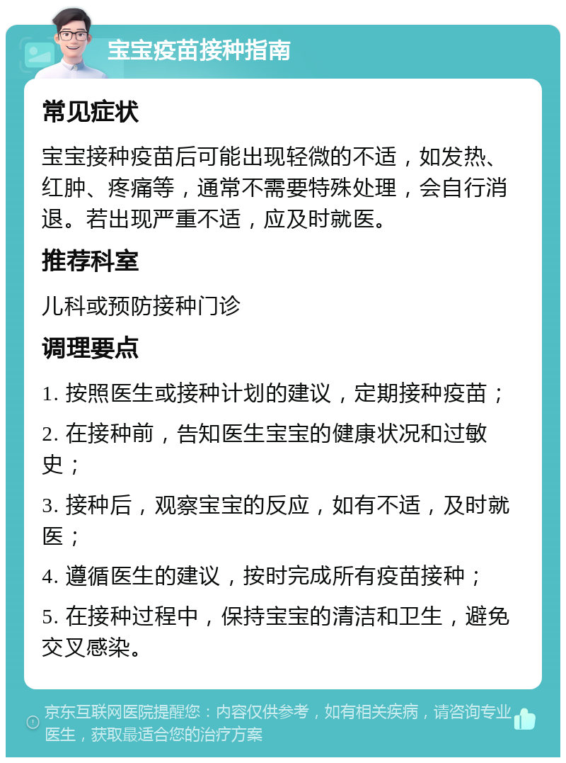 宝宝疫苗接种指南 常见症状 宝宝接种疫苗后可能出现轻微的不适，如发热、红肿、疼痛等，通常不需要特殊处理，会自行消退。若出现严重不适，应及时就医。 推荐科室 儿科或预防接种门诊 调理要点 1. 按照医生或接种计划的建议，定期接种疫苗； 2. 在接种前，告知医生宝宝的健康状况和过敏史； 3. 接种后，观察宝宝的反应，如有不适，及时就医； 4. 遵循医生的建议，按时完成所有疫苗接种； 5. 在接种过程中，保持宝宝的清洁和卫生，避免交叉感染。