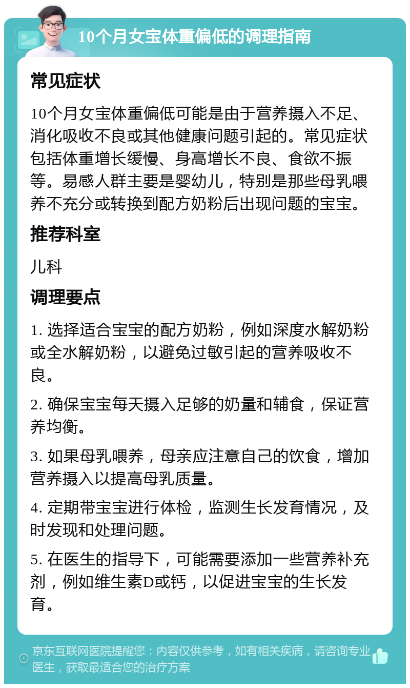 10个月女宝体重偏低的调理指南 常见症状 10个月女宝体重偏低可能是由于营养摄入不足、消化吸收不良或其他健康问题引起的。常见症状包括体重增长缓慢、身高增长不良、食欲不振等。易感人群主要是婴幼儿，特别是那些母乳喂养不充分或转换到配方奶粉后出现问题的宝宝。 推荐科室 儿科 调理要点 1. 选择适合宝宝的配方奶粉，例如深度水解奶粉或全水解奶粉，以避免过敏引起的营养吸收不良。 2. 确保宝宝每天摄入足够的奶量和辅食，保证营养均衡。 3. 如果母乳喂养，母亲应注意自己的饮食，增加营养摄入以提高母乳质量。 4. 定期带宝宝进行体检，监测生长发育情况，及时发现和处理问题。 5. 在医生的指导下，可能需要添加一些营养补充剂，例如维生素D或钙，以促进宝宝的生长发育。