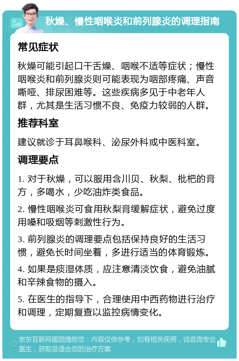 秋燥、慢性咽喉炎和前列腺炎的调理指南 常见症状 秋燥可能引起口干舌燥、咽喉不适等症状；慢性咽喉炎和前列腺炎则可能表现为咽部疼痛、声音嘶哑、排尿困难等。这些疾病多见于中老年人群，尤其是生活习惯不良、免疫力较弱的人群。 推荐科室 建议就诊于耳鼻喉科、泌尿外科或中医科室。 调理要点 1. 对于秋燥，可以服用含川贝、秋梨、枇杷的膏方，多喝水，少吃油炸类食品。 2. 慢性咽喉炎可食用秋梨膏缓解症状，避免过度用嗓和吸烟等刺激性行为。 3. 前列腺炎的调理要点包括保持良好的生活习惯，避免长时间坐着，多进行适当的体育锻炼。 4. 如果是痰湿体质，应注意清淡饮食，避免油腻和辛辣食物的摄入。 5. 在医生的指导下，合理使用中西药物进行治疗和调理，定期复查以监控病情变化。