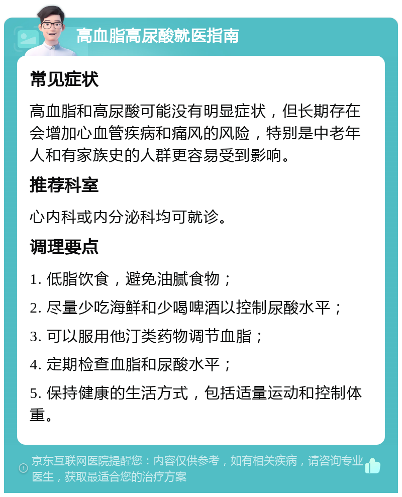 高血脂高尿酸就医指南 常见症状 高血脂和高尿酸可能没有明显症状，但长期存在会增加心血管疾病和痛风的风险，特别是中老年人和有家族史的人群更容易受到影响。 推荐科室 心内科或内分泌科均可就诊。 调理要点 1. 低脂饮食，避免油腻食物； 2. 尽量少吃海鲜和少喝啤酒以控制尿酸水平； 3. 可以服用他汀类药物调节血脂； 4. 定期检查血脂和尿酸水平； 5. 保持健康的生活方式，包括适量运动和控制体重。