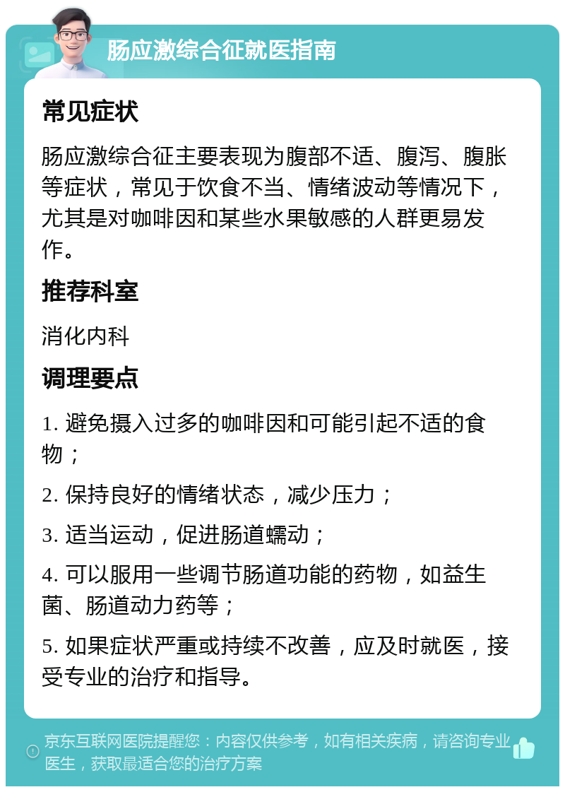 肠应激综合征就医指南 常见症状 肠应激综合征主要表现为腹部不适、腹泻、腹胀等症状，常见于饮食不当、情绪波动等情况下，尤其是对咖啡因和某些水果敏感的人群更易发作。 推荐科室 消化内科 调理要点 1. 避免摄入过多的咖啡因和可能引起不适的食物； 2. 保持良好的情绪状态，减少压力； 3. 适当运动，促进肠道蠕动； 4. 可以服用一些调节肠道功能的药物，如益生菌、肠道动力药等； 5. 如果症状严重或持续不改善，应及时就医，接受专业的治疗和指导。