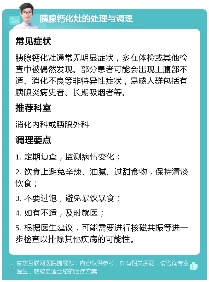 胰腺钙化灶的处理与调理 常见症状 胰腺钙化灶通常无明显症状，多在体检或其他检查中被偶然发现。部分患者可能会出现上腹部不适、消化不良等非特异性症状，易感人群包括有胰腺炎病史者、长期吸烟者等。 推荐科室 消化内科或胰腺外科 调理要点 1. 定期复查，监测病情变化； 2. 饮食上避免辛辣、油腻、过甜食物，保持清淡饮食； 3. 不要过饱，避免暴饮暴食； 4. 如有不适，及时就医； 5. 根据医生建议，可能需要进行核磁共振等进一步检查以排除其他疾病的可能性。