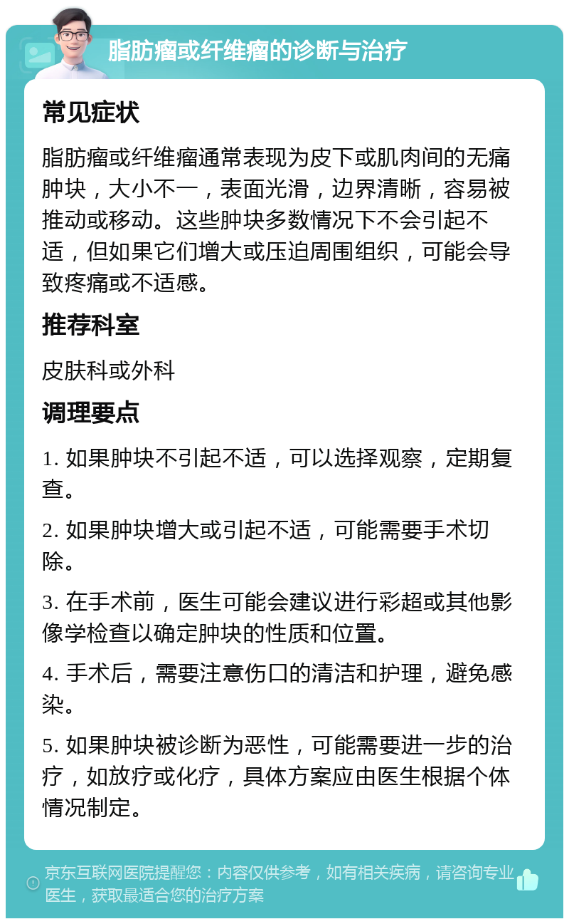 脂肪瘤或纤维瘤的诊断与治疗 常见症状 脂肪瘤或纤维瘤通常表现为皮下或肌肉间的无痛肿块，大小不一，表面光滑，边界清晰，容易被推动或移动。这些肿块多数情况下不会引起不适，但如果它们增大或压迫周围组织，可能会导致疼痛或不适感。 推荐科室 皮肤科或外科 调理要点 1. 如果肿块不引起不适，可以选择观察，定期复查。 2. 如果肿块增大或引起不适，可能需要手术切除。 3. 在手术前，医生可能会建议进行彩超或其他影像学检查以确定肿块的性质和位置。 4. 手术后，需要注意伤口的清洁和护理，避免感染。 5. 如果肿块被诊断为恶性，可能需要进一步的治疗，如放疗或化疗，具体方案应由医生根据个体情况制定。