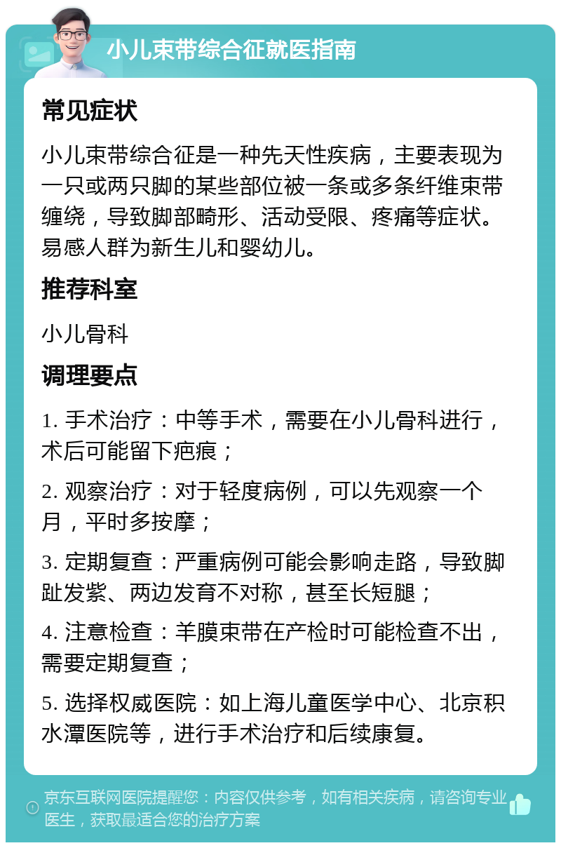 小儿束带综合征就医指南 常见症状 小儿束带综合征是一种先天性疾病，主要表现为一只或两只脚的某些部位被一条或多条纤维束带缠绕，导致脚部畸形、活动受限、疼痛等症状。易感人群为新生儿和婴幼儿。 推荐科室 小儿骨科 调理要点 1. 手术治疗：中等手术，需要在小儿骨科进行，术后可能留下疤痕； 2. 观察治疗：对于轻度病例，可以先观察一个月，平时多按摩； 3. 定期复查：严重病例可能会影响走路，导致脚趾发紫、两边发育不对称，甚至长短腿； 4. 注意检查：羊膜束带在产检时可能检查不出，需要定期复查； 5. 选择权威医院：如上海儿童医学中心、北京积水潭医院等，进行手术治疗和后续康复。