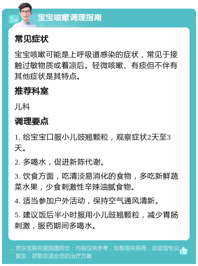 宝宝咳嗽调理指南 常见症状 宝宝咳嗽可能是上呼吸道感染的症状，常见于接触过敏物质或着凉后。轻微咳嗽、有痰但不伴有其他症状是其特点。 推荐科室 儿科 调理要点 1. 给宝宝口服小儿豉翘颗粒，观察症状2天至3天。 2. 多喝水，促进新陈代谢。 3. 饮食方面，吃清淡易消化的食物，多吃新鲜蔬菜水果，少食刺激性辛辣油腻食物。 4. 适当参加户外活动，保持空气通风清新。 5. 建议饭后半小时服用小儿豉翘颗粒，减少胃肠刺激，服药期间多喝水。