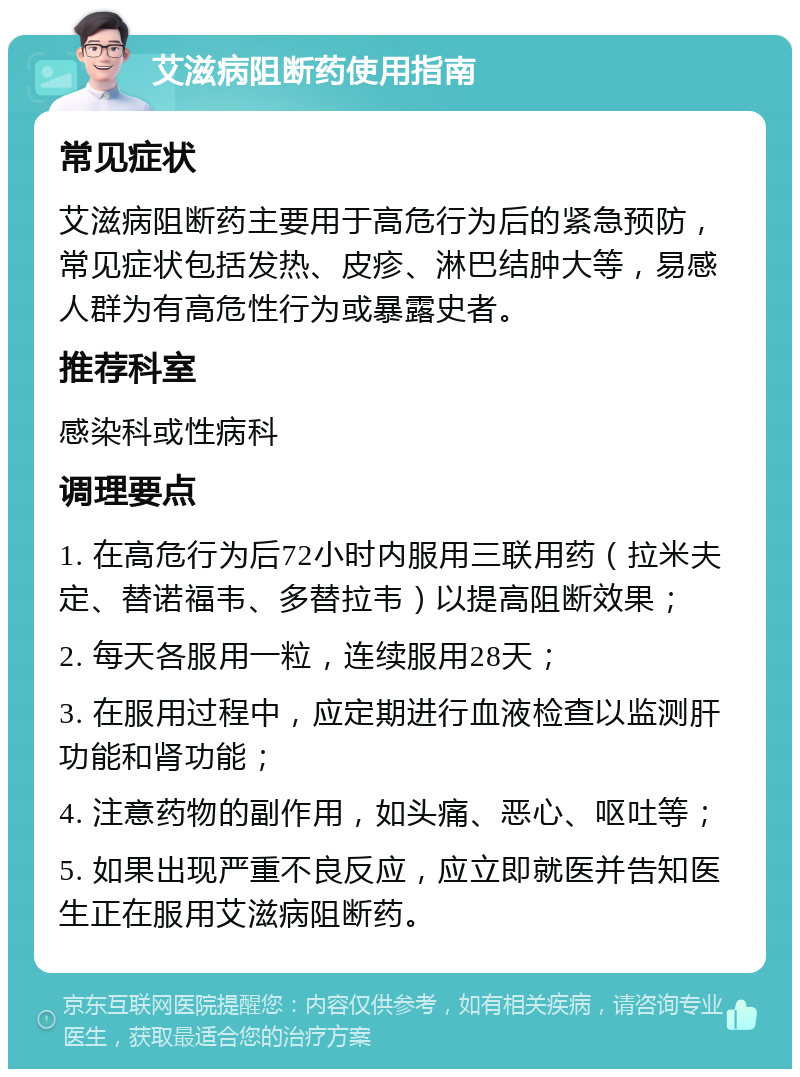 艾滋病阻断药使用指南 常见症状 艾滋病阻断药主要用于高危行为后的紧急预防，常见症状包括发热、皮疹、淋巴结肿大等，易感人群为有高危性行为或暴露史者。 推荐科室 感染科或性病科 调理要点 1. 在高危行为后72小时内服用三联用药（拉米夫定、替诺福韦、多替拉韦）以提高阻断效果； 2. 每天各服用一粒，连续服用28天； 3. 在服用过程中，应定期进行血液检查以监测肝功能和肾功能； 4. 注意药物的副作用，如头痛、恶心、呕吐等； 5. 如果出现严重不良反应，应立即就医并告知医生正在服用艾滋病阻断药。