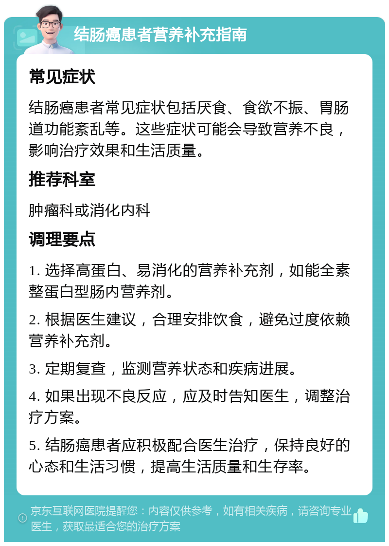 结肠癌患者营养补充指南 常见症状 结肠癌患者常见症状包括厌食、食欲不振、胃肠道功能紊乱等。这些症状可能会导致营养不良，影响治疗效果和生活质量。 推荐科室 肿瘤科或消化内科 调理要点 1. 选择高蛋白、易消化的营养补充剂，如能全素整蛋白型肠内营养剂。 2. 根据医生建议，合理安排饮食，避免过度依赖营养补充剂。 3. 定期复查，监测营养状态和疾病进展。 4. 如果出现不良反应，应及时告知医生，调整治疗方案。 5. 结肠癌患者应积极配合医生治疗，保持良好的心态和生活习惯，提高生活质量和生存率。