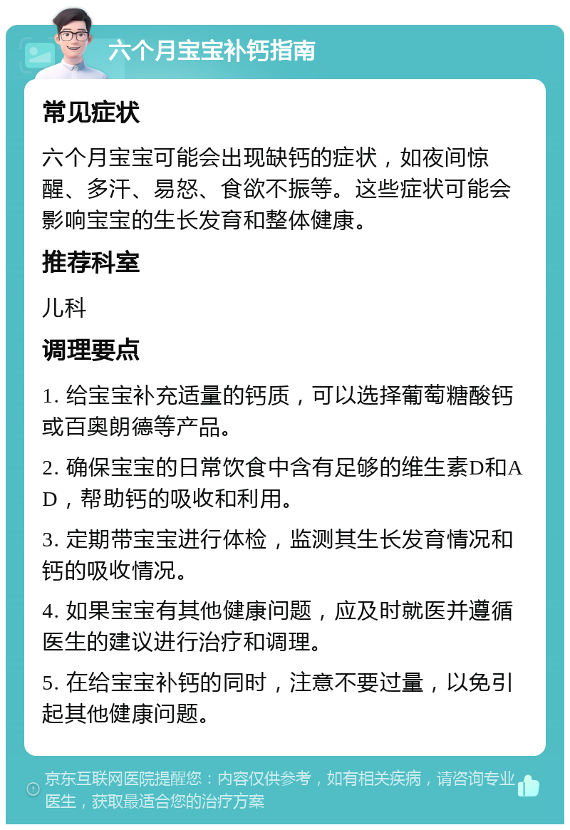 六个月宝宝补钙指南 常见症状 六个月宝宝可能会出现缺钙的症状，如夜间惊醒、多汗、易怒、食欲不振等。这些症状可能会影响宝宝的生长发育和整体健康。 推荐科室 儿科 调理要点 1. 给宝宝补充适量的钙质，可以选择葡萄糖酸钙或百奥朗德等产品。 2. 确保宝宝的日常饮食中含有足够的维生素D和AD，帮助钙的吸收和利用。 3. 定期带宝宝进行体检，监测其生长发育情况和钙的吸收情况。 4. 如果宝宝有其他健康问题，应及时就医并遵循医生的建议进行治疗和调理。 5. 在给宝宝补钙的同时，注意不要过量，以免引起其他健康问题。