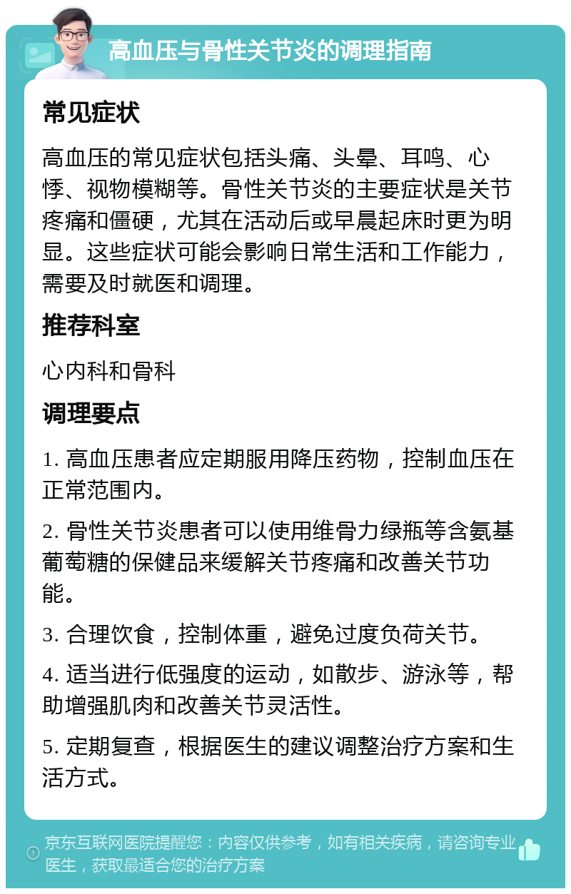 高血压与骨性关节炎的调理指南 常见症状 高血压的常见症状包括头痛、头晕、耳鸣、心悸、视物模糊等。骨性关节炎的主要症状是关节疼痛和僵硬，尤其在活动后或早晨起床时更为明显。这些症状可能会影响日常生活和工作能力，需要及时就医和调理。 推荐科室 心内科和骨科 调理要点 1. 高血压患者应定期服用降压药物，控制血压在正常范围内。 2. 骨性关节炎患者可以使用维骨力绿瓶等含氨基葡萄糖的保健品来缓解关节疼痛和改善关节功能。 3. 合理饮食，控制体重，避免过度负荷关节。 4. 适当进行低强度的运动，如散步、游泳等，帮助增强肌肉和改善关节灵活性。 5. 定期复查，根据医生的建议调整治疗方案和生活方式。