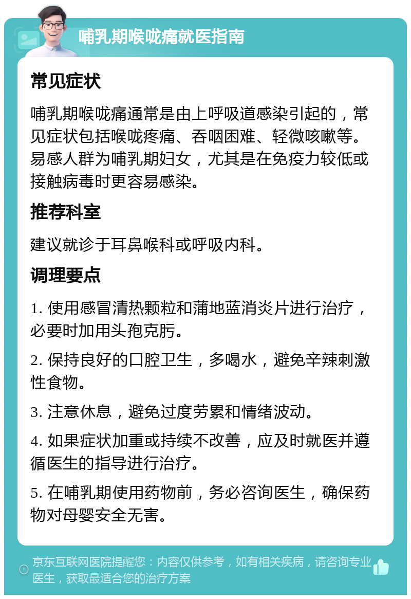 哺乳期喉咙痛就医指南 常见症状 哺乳期喉咙痛通常是由上呼吸道感染引起的，常见症状包括喉咙疼痛、吞咽困难、轻微咳嗽等。易感人群为哺乳期妇女，尤其是在免疫力较低或接触病毒时更容易感染。 推荐科室 建议就诊于耳鼻喉科或呼吸内科。 调理要点 1. 使用感冒清热颗粒和蒲地蓝消炎片进行治疗，必要时加用头孢克肟。 2. 保持良好的口腔卫生，多喝水，避免辛辣刺激性食物。 3. 注意休息，避免过度劳累和情绪波动。 4. 如果症状加重或持续不改善，应及时就医并遵循医生的指导进行治疗。 5. 在哺乳期使用药物前，务必咨询医生，确保药物对母婴安全无害。