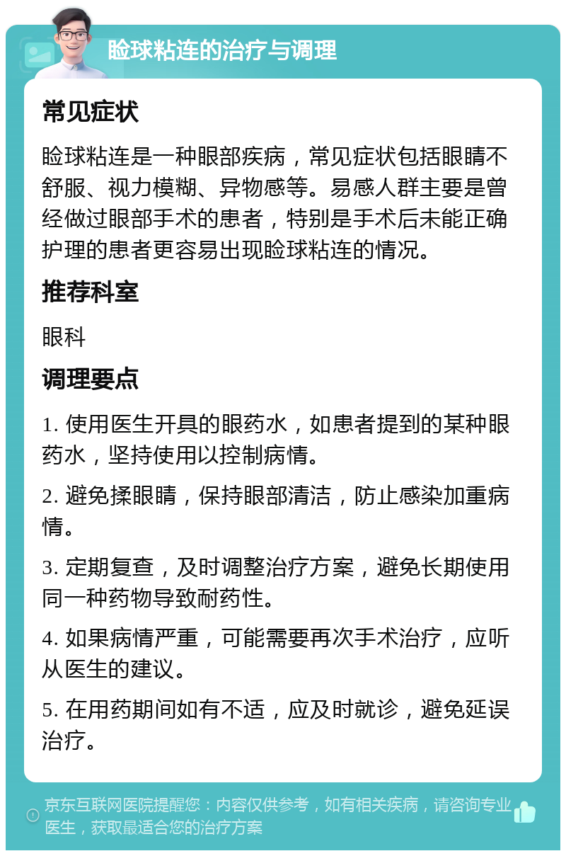 睑球粘连的治疗与调理 常见症状 睑球粘连是一种眼部疾病，常见症状包括眼睛不舒服、视力模糊、异物感等。易感人群主要是曾经做过眼部手术的患者，特别是手术后未能正确护理的患者更容易出现睑球粘连的情况。 推荐科室 眼科 调理要点 1. 使用医生开具的眼药水，如患者提到的某种眼药水，坚持使用以控制病情。 2. 避免揉眼睛，保持眼部清洁，防止感染加重病情。 3. 定期复查，及时调整治疗方案，避免长期使用同一种药物导致耐药性。 4. 如果病情严重，可能需要再次手术治疗，应听从医生的建议。 5. 在用药期间如有不适，应及时就诊，避免延误治疗。