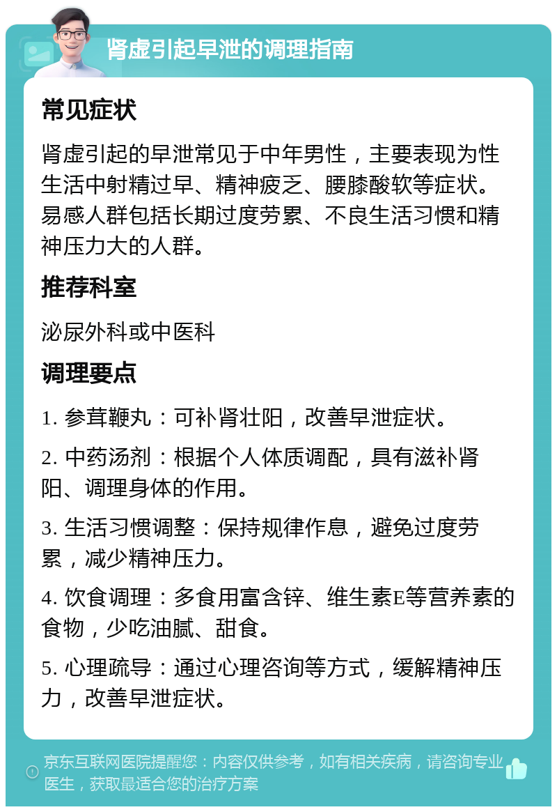 肾虚引起早泄的调理指南 常见症状 肾虚引起的早泄常见于中年男性，主要表现为性生活中射精过早、精神疲乏、腰膝酸软等症状。易感人群包括长期过度劳累、不良生活习惯和精神压力大的人群。 推荐科室 泌尿外科或中医科 调理要点 1. 参茸鞭丸：可补肾壮阳，改善早泄症状。 2. 中药汤剂：根据个人体质调配，具有滋补肾阳、调理身体的作用。 3. 生活习惯调整：保持规律作息，避免过度劳累，减少精神压力。 4. 饮食调理：多食用富含锌、维生素E等营养素的食物，少吃油腻、甜食。 5. 心理疏导：通过心理咨询等方式，缓解精神压力，改善早泄症状。