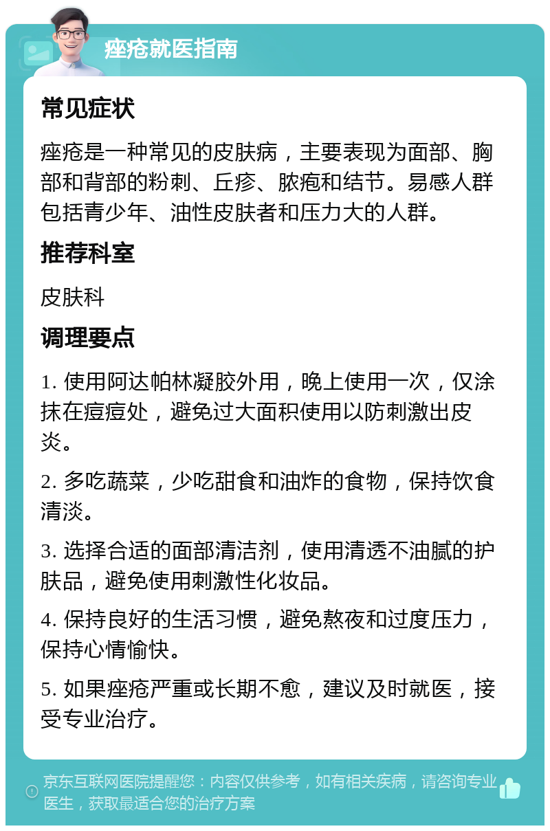 痤疮就医指南 常见症状 痤疮是一种常见的皮肤病，主要表现为面部、胸部和背部的粉刺、丘疹、脓疱和结节。易感人群包括青少年、油性皮肤者和压力大的人群。 推荐科室 皮肤科 调理要点 1. 使用阿达帕林凝胶外用，晚上使用一次，仅涂抹在痘痘处，避免过大面积使用以防刺激出皮炎。 2. 多吃蔬菜，少吃甜食和油炸的食物，保持饮食清淡。 3. 选择合适的面部清洁剂，使用清透不油腻的护肤品，避免使用刺激性化妆品。 4. 保持良好的生活习惯，避免熬夜和过度压力，保持心情愉快。 5. 如果痤疮严重或长期不愈，建议及时就医，接受专业治疗。