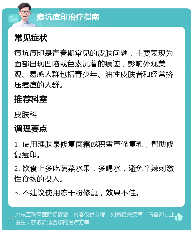 痘坑痘印治疗指南 常见症状 痘坑痘印是青春期常见的皮肤问题，主要表现为面部出现凹陷或色素沉着的痕迹，影响外观美观。易感人群包括青少年、油性皮肤者和经常挤压痘痘的人群。 推荐科室 皮肤科 调理要点 1. 使用理肤泉修复面霜或积雪草修复乳，帮助修复痘印。 2. 饮食上多吃蔬菜水果，多喝水，避免辛辣刺激性食物的摄入。 3. 不建议使用冻干粉修复，效果不佳。