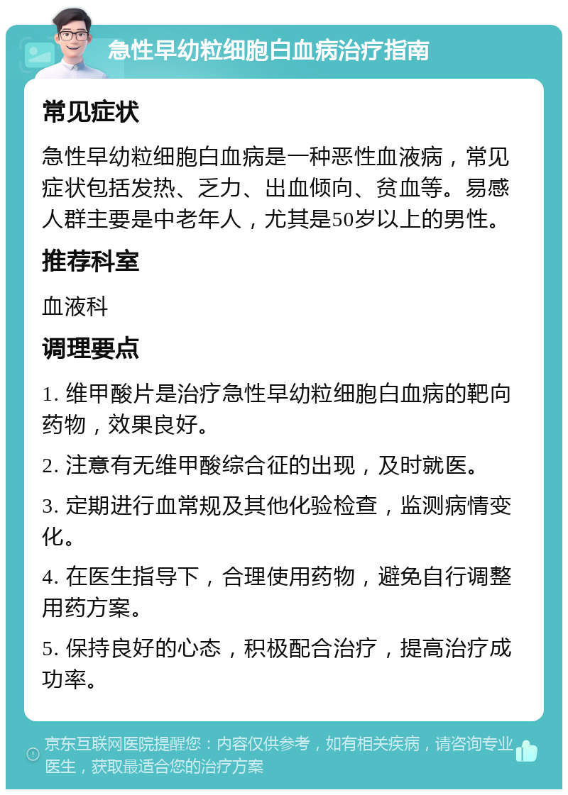 急性早幼粒细胞白血病治疗指南 常见症状 急性早幼粒细胞白血病是一种恶性血液病，常见症状包括发热、乏力、出血倾向、贫血等。易感人群主要是中老年人，尤其是50岁以上的男性。 推荐科室 血液科 调理要点 1. 维甲酸片是治疗急性早幼粒细胞白血病的靶向药物，效果良好。 2. 注意有无维甲酸综合征的出现，及时就医。 3. 定期进行血常规及其他化验检查，监测病情变化。 4. 在医生指导下，合理使用药物，避免自行调整用药方案。 5. 保持良好的心态，积极配合治疗，提高治疗成功率。