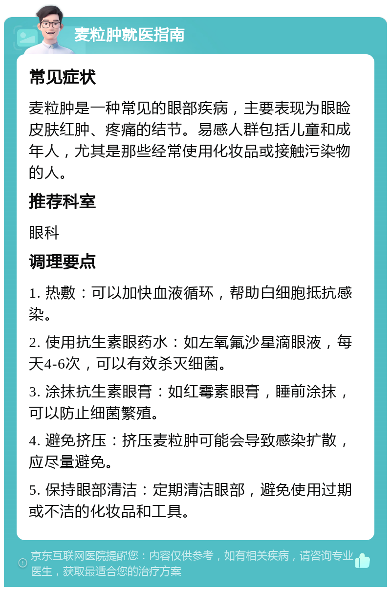 麦粒肿就医指南 常见症状 麦粒肿是一种常见的眼部疾病，主要表现为眼睑皮肤红肿、疼痛的结节。易感人群包括儿童和成年人，尤其是那些经常使用化妆品或接触污染物的人。 推荐科室 眼科 调理要点 1. 热敷：可以加快血液循环，帮助白细胞抵抗感染。 2. 使用抗生素眼药水：如左氧氟沙星滴眼液，每天4-6次，可以有效杀灭细菌。 3. 涂抹抗生素眼膏：如红霉素眼膏，睡前涂抹，可以防止细菌繁殖。 4. 避免挤压：挤压麦粒肿可能会导致感染扩散，应尽量避免。 5. 保持眼部清洁：定期清洁眼部，避免使用过期或不洁的化妆品和工具。