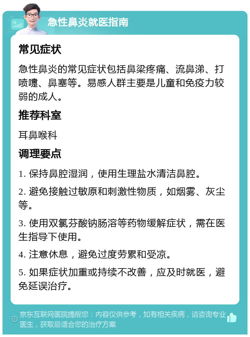 急性鼻炎就医指南 常见症状 急性鼻炎的常见症状包括鼻梁疼痛、流鼻涕、打喷嚏、鼻塞等。易感人群主要是儿童和免疫力较弱的成人。 推荐科室 耳鼻喉科 调理要点 1. 保持鼻腔湿润，使用生理盐水清洁鼻腔。 2. 避免接触过敏原和刺激性物质，如烟雾、灰尘等。 3. 使用双氯芬酸钠肠溶等药物缓解症状，需在医生指导下使用。 4. 注意休息，避免过度劳累和受凉。 5. 如果症状加重或持续不改善，应及时就医，避免延误治疗。