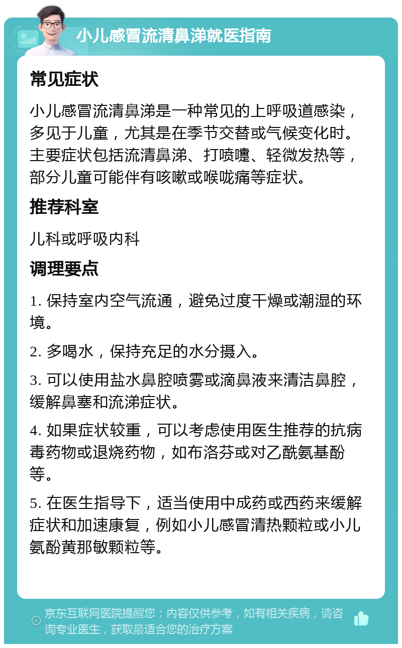 小儿感冒流清鼻涕就医指南 常见症状 小儿感冒流清鼻涕是一种常见的上呼吸道感染，多见于儿童，尤其是在季节交替或气候变化时。主要症状包括流清鼻涕、打喷嚏、轻微发热等，部分儿童可能伴有咳嗽或喉咙痛等症状。 推荐科室 儿科或呼吸内科 调理要点 1. 保持室内空气流通，避免过度干燥或潮湿的环境。 2. 多喝水，保持充足的水分摄入。 3. 可以使用盐水鼻腔喷雾或滴鼻液来清洁鼻腔，缓解鼻塞和流涕症状。 4. 如果症状较重，可以考虑使用医生推荐的抗病毒药物或退烧药物，如布洛芬或对乙酰氨基酚等。 5. 在医生指导下，适当使用中成药或西药来缓解症状和加速康复，例如小儿感冒清热颗粒或小儿氨酚黄那敏颗粒等。