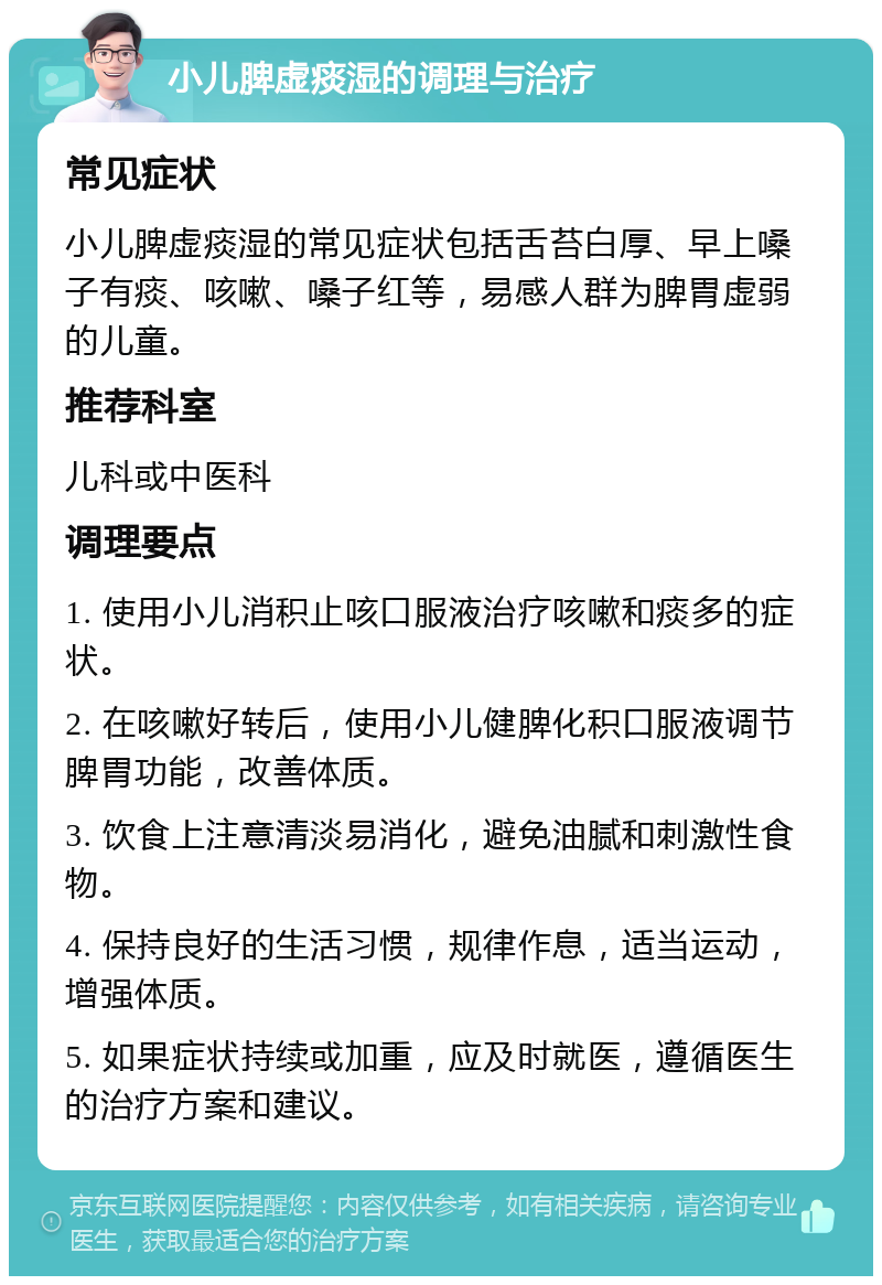 小儿脾虚痰湿的调理与治疗 常见症状 小儿脾虚痰湿的常见症状包括舌苔白厚、早上嗓子有痰、咳嗽、嗓子红等，易感人群为脾胃虚弱的儿童。 推荐科室 儿科或中医科 调理要点 1. 使用小儿消积止咳口服液治疗咳嗽和痰多的症状。 2. 在咳嗽好转后，使用小儿健脾化积口服液调节脾胃功能，改善体质。 3. 饮食上注意清淡易消化，避免油腻和刺激性食物。 4. 保持良好的生活习惯，规律作息，适当运动，增强体质。 5. 如果症状持续或加重，应及时就医，遵循医生的治疗方案和建议。