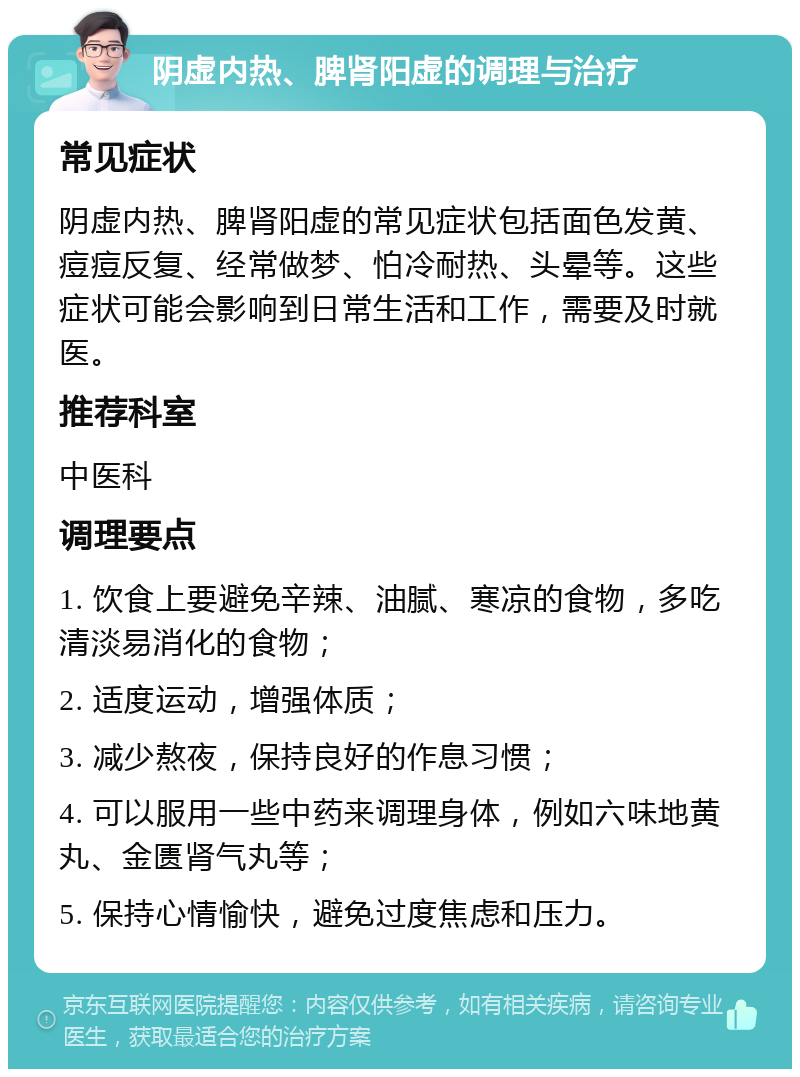 阴虚内热、脾肾阳虚的调理与治疗 常见症状 阴虚内热、脾肾阳虚的常见症状包括面色发黄、痘痘反复、经常做梦、怕冷耐热、头晕等。这些症状可能会影响到日常生活和工作，需要及时就医。 推荐科室 中医科 调理要点 1. 饮食上要避免辛辣、油腻、寒凉的食物，多吃清淡易消化的食物； 2. 适度运动，增强体质； 3. 减少熬夜，保持良好的作息习惯； 4. 可以服用一些中药来调理身体，例如六味地黄丸、金匮肾气丸等； 5. 保持心情愉快，避免过度焦虑和压力。