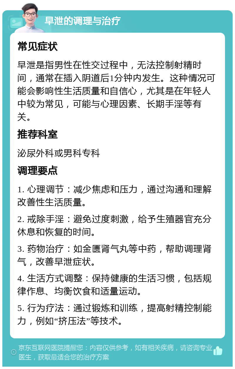 早泄的调理与治疗 常见症状 早泄是指男性在性交过程中，无法控制射精时间，通常在插入阴道后1分钟内发生。这种情况可能会影响性生活质量和自信心，尤其是在年轻人中较为常见，可能与心理因素、长期手淫等有关。 推荐科室 泌尿外科或男科专科 调理要点 1. 心理调节：减少焦虑和压力，通过沟通和理解改善性生活质量。 2. 戒除手淫：避免过度刺激，给予生殖器官充分休息和恢复的时间。 3. 药物治疗：如金匮肾气丸等中药，帮助调理肾气，改善早泄症状。 4. 生活方式调整：保持健康的生活习惯，包括规律作息、均衡饮食和适量运动。 5. 行为疗法：通过锻炼和训练，提高射精控制能力，例如“挤压法”等技术。