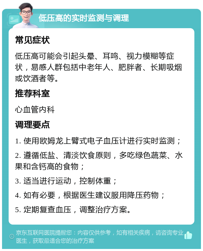 低压高的实时监测与调理 常见症状 低压高可能会引起头晕、耳鸣、视力模糊等症状，易感人群包括中老年人、肥胖者、长期吸烟或饮酒者等。 推荐科室 心血管内科 调理要点 1. 使用欧姆龙上臂式电子血压计进行实时监测； 2. 遵循低盐、清淡饮食原则，多吃绿色蔬菜、水果和含钙高的食物； 3. 适当进行运动，控制体重； 4. 如有必要，根据医生建议服用降压药物； 5. 定期复查血压，调整治疗方案。