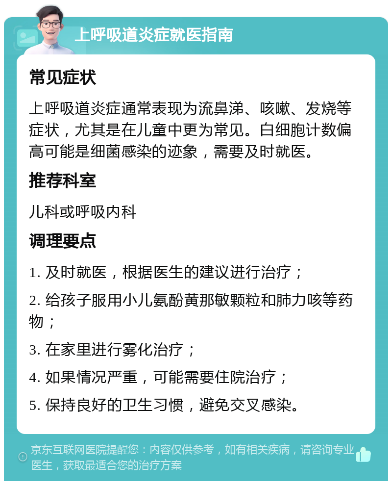 上呼吸道炎症就医指南 常见症状 上呼吸道炎症通常表现为流鼻涕、咳嗽、发烧等症状，尤其是在儿童中更为常见。白细胞计数偏高可能是细菌感染的迹象，需要及时就医。 推荐科室 儿科或呼吸内科 调理要点 1. 及时就医，根据医生的建议进行治疗； 2. 给孩子服用小儿氨酚黄那敏颗粒和肺力咳等药物； 3. 在家里进行雾化治疗； 4. 如果情况严重，可能需要住院治疗； 5. 保持良好的卫生习惯，避免交叉感染。