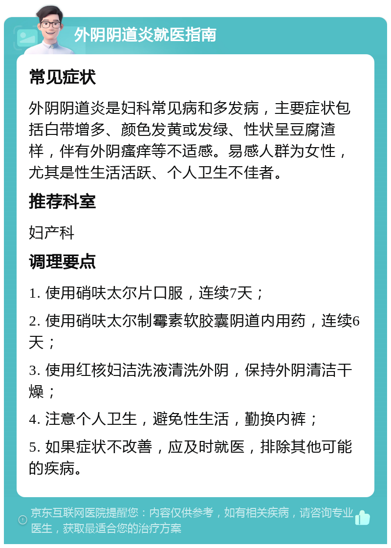 外阴阴道炎就医指南 常见症状 外阴阴道炎是妇科常见病和多发病，主要症状包括白带增多、颜色发黄或发绿、性状呈豆腐渣样，伴有外阴瘙痒等不适感。易感人群为女性，尤其是性生活活跃、个人卫生不佳者。 推荐科室 妇产科 调理要点 1. 使用硝呋太尔片口服，连续7天； 2. 使用硝呋太尔制霉素软胶囊阴道内用药，连续6天； 3. 使用红核妇洁洗液清洗外阴，保持外阴清洁干燥； 4. 注意个人卫生，避免性生活，勤换内裤； 5. 如果症状不改善，应及时就医，排除其他可能的疾病。