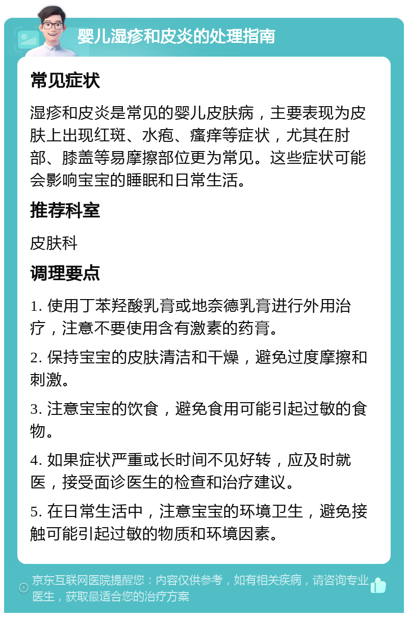 婴儿湿疹和皮炎的处理指南 常见症状 湿疹和皮炎是常见的婴儿皮肤病，主要表现为皮肤上出现红斑、水疱、瘙痒等症状，尤其在肘部、膝盖等易摩擦部位更为常见。这些症状可能会影响宝宝的睡眠和日常生活。 推荐科室 皮肤科 调理要点 1. 使用丁苯羟酸乳膏或地奈德乳膏进行外用治疗，注意不要使用含有激素的药膏。 2. 保持宝宝的皮肤清洁和干燥，避免过度摩擦和刺激。 3. 注意宝宝的饮食，避免食用可能引起过敏的食物。 4. 如果症状严重或长时间不见好转，应及时就医，接受面诊医生的检查和治疗建议。 5. 在日常生活中，注意宝宝的环境卫生，避免接触可能引起过敏的物质和环境因素。