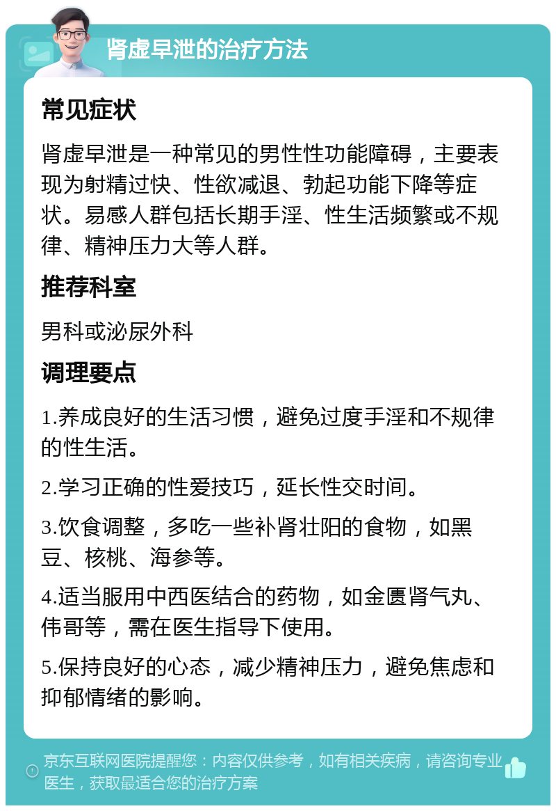 肾虚早泄的治疗方法 常见症状 肾虚早泄是一种常见的男性性功能障碍，主要表现为射精过快、性欲减退、勃起功能下降等症状。易感人群包括长期手淫、性生活频繁或不规律、精神压力大等人群。 推荐科室 男科或泌尿外科 调理要点 1.养成良好的生活习惯，避免过度手淫和不规律的性生活。 2.学习正确的性爱技巧，延长性交时间。 3.饮食调整，多吃一些补肾壮阳的食物，如黑豆、核桃、海参等。 4.适当服用中西医结合的药物，如金匮肾气丸、伟哥等，需在医生指导下使用。 5.保持良好的心态，减少精神压力，避免焦虑和抑郁情绪的影响。