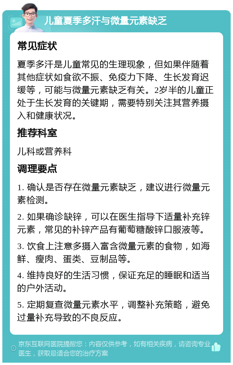 儿童夏季多汗与微量元素缺乏 常见症状 夏季多汗是儿童常见的生理现象，但如果伴随着其他症状如食欲不振、免疫力下降、生长发育迟缓等，可能与微量元素缺乏有关。2岁半的儿童正处于生长发育的关键期，需要特别关注其营养摄入和健康状况。 推荐科室 儿科或营养科 调理要点 1. 确认是否存在微量元素缺乏，建议进行微量元素检测。 2. 如果确诊缺锌，可以在医生指导下适量补充锌元素，常见的补锌产品有葡萄糖酸锌口服液等。 3. 饮食上注意多摄入富含微量元素的食物，如海鲜、瘦肉、蛋类、豆制品等。 4. 维持良好的生活习惯，保证充足的睡眠和适当的户外活动。 5. 定期复查微量元素水平，调整补充策略，避免过量补充导致的不良反应。