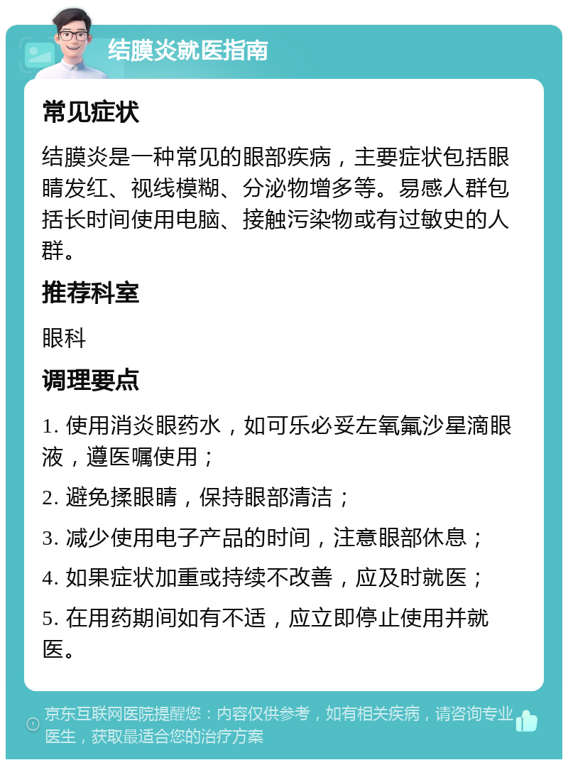 结膜炎就医指南 常见症状 结膜炎是一种常见的眼部疾病，主要症状包括眼睛发红、视线模糊、分泌物增多等。易感人群包括长时间使用电脑、接触污染物或有过敏史的人群。 推荐科室 眼科 调理要点 1. 使用消炎眼药水，如可乐必妥左氧氟沙星滴眼液，遵医嘱使用； 2. 避免揉眼睛，保持眼部清洁； 3. 减少使用电子产品的时间，注意眼部休息； 4. 如果症状加重或持续不改善，应及时就医； 5. 在用药期间如有不适，应立即停止使用并就医。