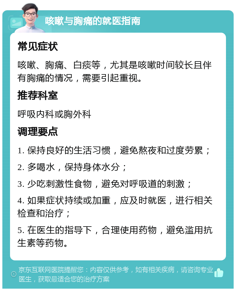 咳嗽与胸痛的就医指南 常见症状 咳嗽、胸痛、白痰等，尤其是咳嗽时间较长且伴有胸痛的情况，需要引起重视。 推荐科室 呼吸内科或胸外科 调理要点 1. 保持良好的生活习惯，避免熬夜和过度劳累； 2. 多喝水，保持身体水分； 3. 少吃刺激性食物，避免对呼吸道的刺激； 4. 如果症状持续或加重，应及时就医，进行相关检查和治疗； 5. 在医生的指导下，合理使用药物，避免滥用抗生素等药物。