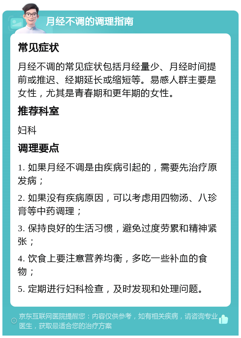 月经不调的调理指南 常见症状 月经不调的常见症状包括月经量少、月经时间提前或推迟、经期延长或缩短等。易感人群主要是女性，尤其是青春期和更年期的女性。 推荐科室 妇科 调理要点 1. 如果月经不调是由疾病引起的，需要先治疗原发病； 2. 如果没有疾病原因，可以考虑用四物汤、八珍膏等中药调理； 3. 保持良好的生活习惯，避免过度劳累和精神紧张； 4. 饮食上要注意营养均衡，多吃一些补血的食物； 5. 定期进行妇科检查，及时发现和处理问题。