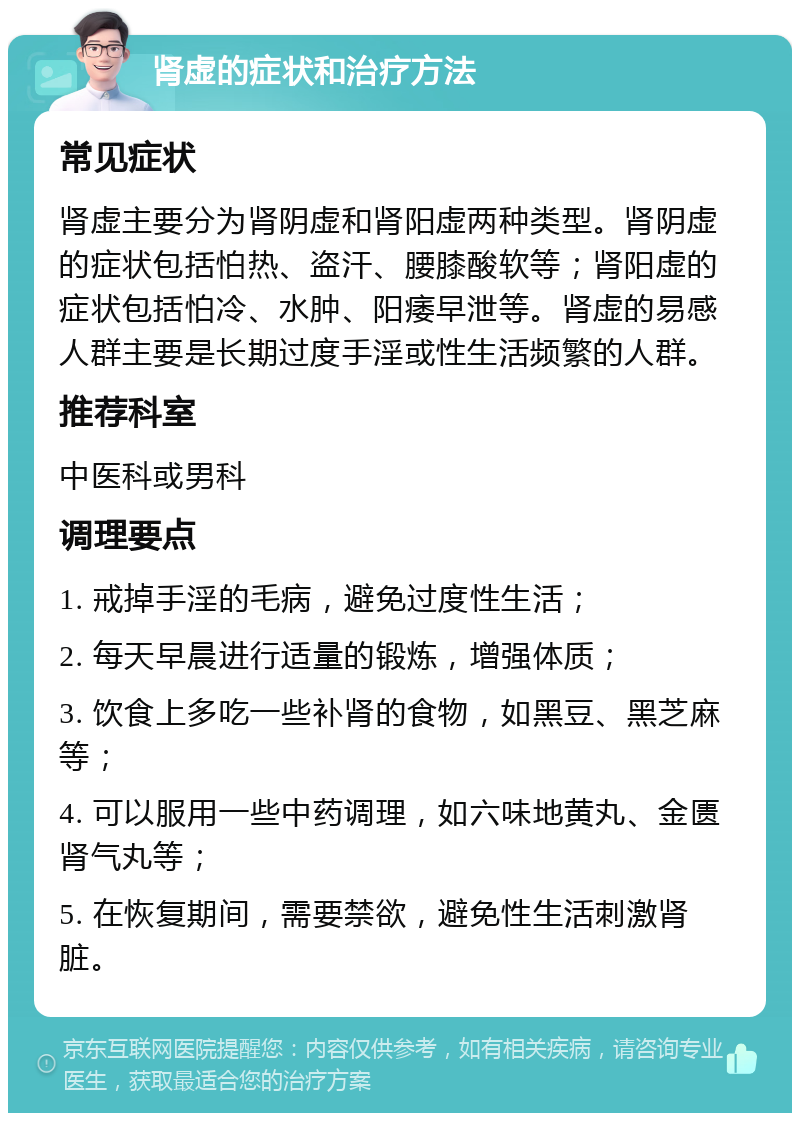 肾虚的症状和治疗方法 常见症状 肾虚主要分为肾阴虚和肾阳虚两种类型。肾阴虚的症状包括怕热、盗汗、腰膝酸软等；肾阳虚的症状包括怕冷、水肿、阳痿早泄等。肾虚的易感人群主要是长期过度手淫或性生活频繁的人群。 推荐科室 中医科或男科 调理要点 1. 戒掉手淫的毛病，避免过度性生活； 2. 每天早晨进行适量的锻炼，增强体质； 3. 饮食上多吃一些补肾的食物，如黑豆、黑芝麻等； 4. 可以服用一些中药调理，如六味地黄丸、金匮肾气丸等； 5. 在恢复期间，需要禁欲，避免性生活刺激肾脏。