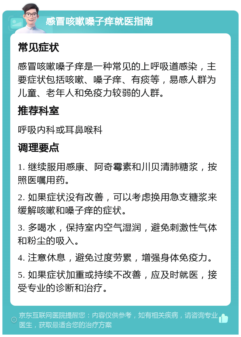 感冒咳嗽嗓子痒就医指南 常见症状 感冒咳嗽嗓子痒是一种常见的上呼吸道感染，主要症状包括咳嗽、嗓子痒、有痰等，易感人群为儿童、老年人和免疫力较弱的人群。 推荐科室 呼吸内科或耳鼻喉科 调理要点 1. 继续服用感康、阿奇霉素和川贝清肺糖浆，按照医嘱用药。 2. 如果症状没有改善，可以考虑换用急支糖浆来缓解咳嗽和嗓子痒的症状。 3. 多喝水，保持室内空气湿润，避免刺激性气体和粉尘的吸入。 4. 注意休息，避免过度劳累，增强身体免疫力。 5. 如果症状加重或持续不改善，应及时就医，接受专业的诊断和治疗。