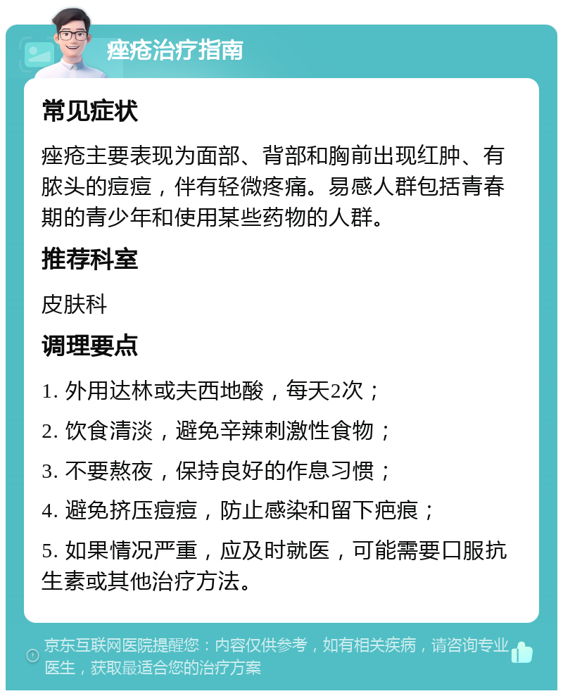 痤疮治疗指南 常见症状 痤疮主要表现为面部、背部和胸前出现红肿、有脓头的痘痘，伴有轻微疼痛。易感人群包括青春期的青少年和使用某些药物的人群。 推荐科室 皮肤科 调理要点 1. 外用达林或夫西地酸，每天2次； 2. 饮食清淡，避免辛辣刺激性食物； 3. 不要熬夜，保持良好的作息习惯； 4. 避免挤压痘痘，防止感染和留下疤痕； 5. 如果情况严重，应及时就医，可能需要口服抗生素或其他治疗方法。