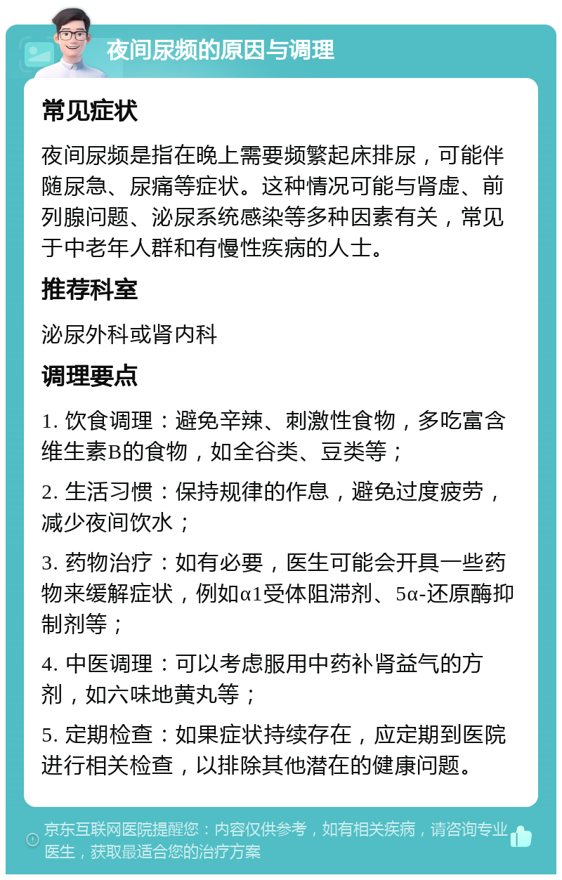 夜间尿频的原因与调理 常见症状 夜间尿频是指在晚上需要频繁起床排尿，可能伴随尿急、尿痛等症状。这种情况可能与肾虚、前列腺问题、泌尿系统感染等多种因素有关，常见于中老年人群和有慢性疾病的人士。 推荐科室 泌尿外科或肾内科 调理要点 1. 饮食调理：避免辛辣、刺激性食物，多吃富含维生素B的食物，如全谷类、豆类等； 2. 生活习惯：保持规律的作息，避免过度疲劳，减少夜间饮水； 3. 药物治疗：如有必要，医生可能会开具一些药物来缓解症状，例如α1受体阻滞剂、5α-还原酶抑制剂等； 4. 中医调理：可以考虑服用中药补肾益气的方剂，如六味地黄丸等； 5. 定期检查：如果症状持续存在，应定期到医院进行相关检查，以排除其他潜在的健康问题。