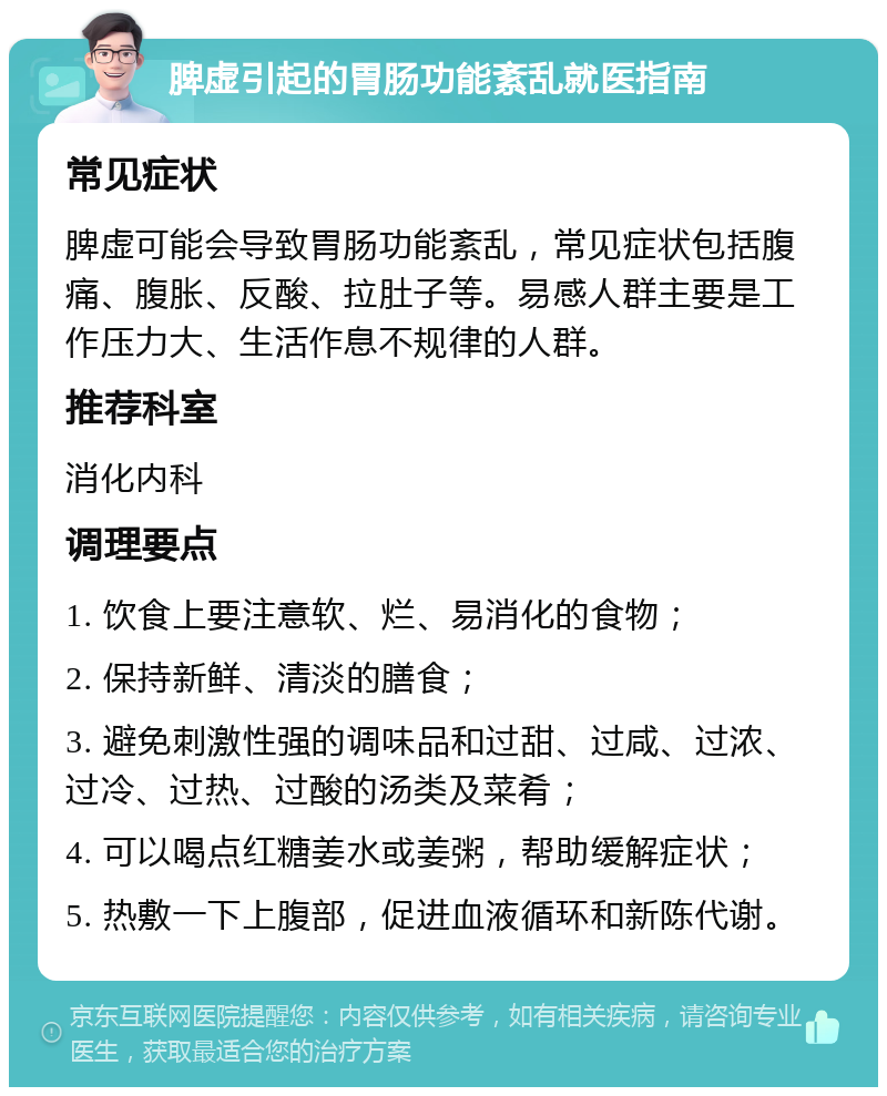 脾虚引起的胃肠功能紊乱就医指南 常见症状 脾虚可能会导致胃肠功能紊乱，常见症状包括腹痛、腹胀、反酸、拉肚子等。易感人群主要是工作压力大、生活作息不规律的人群。 推荐科室 消化内科 调理要点 1. 饮食上要注意软、烂、易消化的食物； 2. 保持新鲜、清淡的膳食； 3. 避免刺激性强的调味品和过甜、过咸、过浓、过冷、过热、过酸的汤类及菜肴； 4. 可以喝点红糖姜水或姜粥，帮助缓解症状； 5. 热敷一下上腹部，促进血液循环和新陈代谢。