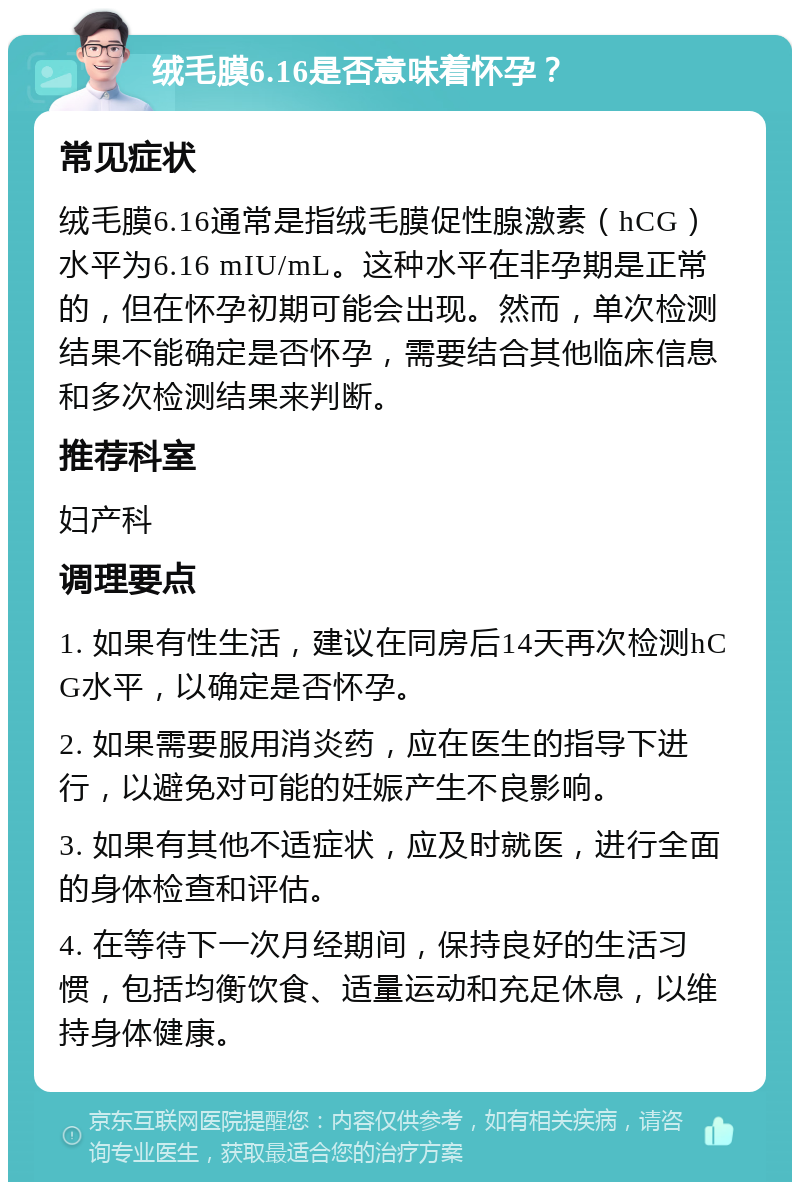 绒毛膜6.16是否意味着怀孕？ 常见症状 绒毛膜6.16通常是指绒毛膜促性腺激素（hCG）水平为6.16 mIU/mL。这种水平在非孕期是正常的，但在怀孕初期可能会出现。然而，单次检测结果不能确定是否怀孕，需要结合其他临床信息和多次检测结果来判断。 推荐科室 妇产科 调理要点 1. 如果有性生活，建议在同房后14天再次检测hCG水平，以确定是否怀孕。 2. 如果需要服用消炎药，应在医生的指导下进行，以避免对可能的妊娠产生不良影响。 3. 如果有其他不适症状，应及时就医，进行全面的身体检查和评估。 4. 在等待下一次月经期间，保持良好的生活习惯，包括均衡饮食、适量运动和充足休息，以维持身体健康。