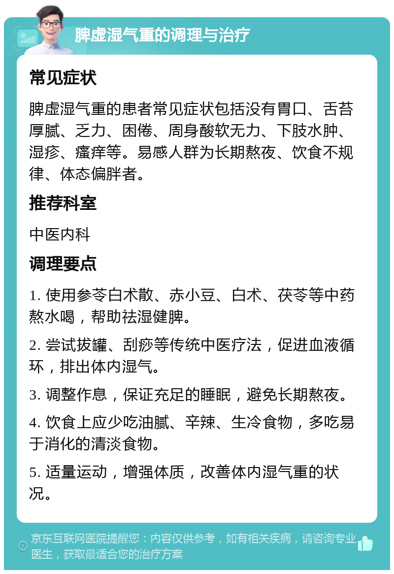 脾虚湿气重的调理与治疗 常见症状 脾虚湿气重的患者常见症状包括没有胃口、舌苔厚腻、乏力、困倦、周身酸软无力、下肢水肿、湿疹、瘙痒等。易感人群为长期熬夜、饮食不规律、体态偏胖者。 推荐科室 中医内科 调理要点 1. 使用参苓白术散、赤小豆、白术、茯苓等中药熬水喝，帮助祛湿健脾。 2. 尝试拔罐、刮痧等传统中医疗法，促进血液循环，排出体内湿气。 3. 调整作息，保证充足的睡眠，避免长期熬夜。 4. 饮食上应少吃油腻、辛辣、生冷食物，多吃易于消化的清淡食物。 5. 适量运动，增强体质，改善体内湿气重的状况。