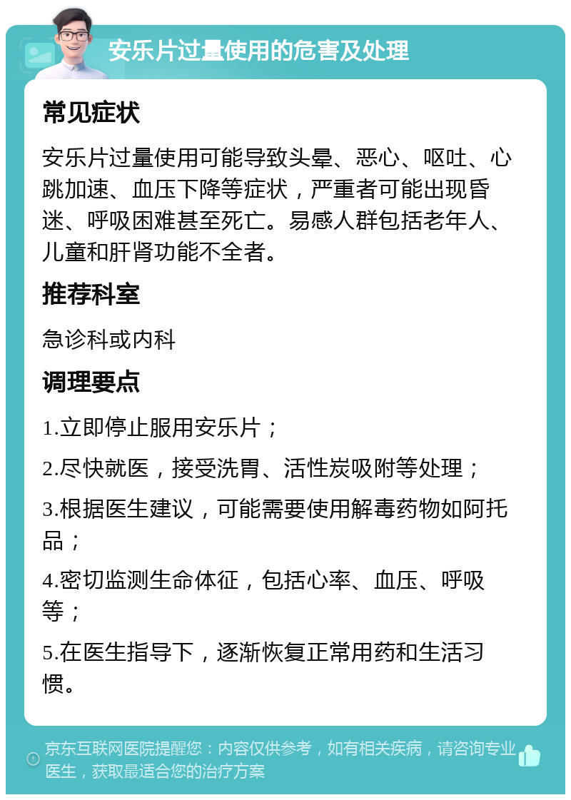 安乐片过量使用的危害及处理 常见症状 安乐片过量使用可能导致头晕、恶心、呕吐、心跳加速、血压下降等症状，严重者可能出现昏迷、呼吸困难甚至死亡。易感人群包括老年人、儿童和肝肾功能不全者。 推荐科室 急诊科或内科 调理要点 1.立即停止服用安乐片； 2.尽快就医，接受洗胃、活性炭吸附等处理； 3.根据医生建议，可能需要使用解毒药物如阿托品； 4.密切监测生命体征，包括心率、血压、呼吸等； 5.在医生指导下，逐渐恢复正常用药和生活习惯。