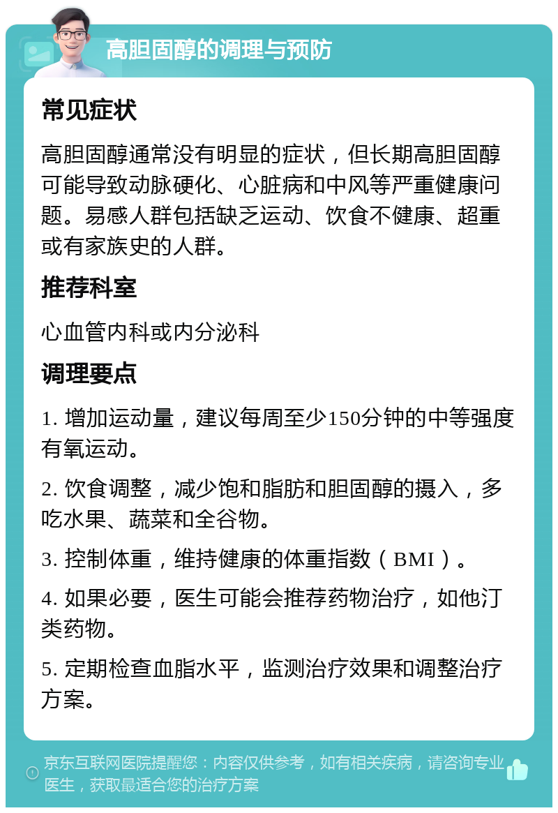 高胆固醇的调理与预防 常见症状 高胆固醇通常没有明显的症状，但长期高胆固醇可能导致动脉硬化、心脏病和中风等严重健康问题。易感人群包括缺乏运动、饮食不健康、超重或有家族史的人群。 推荐科室 心血管内科或内分泌科 调理要点 1. 增加运动量，建议每周至少150分钟的中等强度有氧运动。 2. 饮食调整，减少饱和脂肪和胆固醇的摄入，多吃水果、蔬菜和全谷物。 3. 控制体重，维持健康的体重指数（BMI）。 4. 如果必要，医生可能会推荐药物治疗，如他汀类药物。 5. 定期检查血脂水平，监测治疗效果和调整治疗方案。