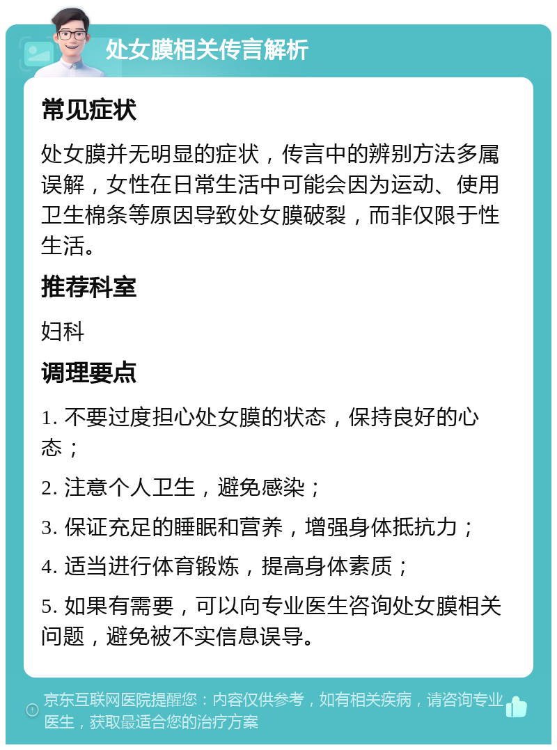 处女膜相关传言解析 常见症状 处女膜并无明显的症状，传言中的辨别方法多属误解，女性在日常生活中可能会因为运动、使用卫生棉条等原因导致处女膜破裂，而非仅限于性生活。 推荐科室 妇科 调理要点 1. 不要过度担心处女膜的状态，保持良好的心态； 2. 注意个人卫生，避免感染； 3. 保证充足的睡眠和营养，增强身体抵抗力； 4. 适当进行体育锻炼，提高身体素质； 5. 如果有需要，可以向专业医生咨询处女膜相关问题，避免被不实信息误导。