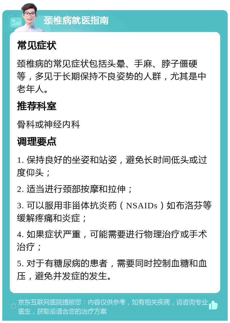 颈椎病就医指南 常见症状 颈椎病的常见症状包括头晕、手麻、脖子僵硬等，多见于长期保持不良姿势的人群，尤其是中老年人。 推荐科室 骨科或神经内科 调理要点 1. 保持良好的坐姿和站姿，避免长时间低头或过度仰头； 2. 适当进行颈部按摩和拉伸； 3. 可以服用非甾体抗炎药（NSAIDs）如布洛芬等缓解疼痛和炎症； 4. 如果症状严重，可能需要进行物理治疗或手术治疗； 5. 对于有糖尿病的患者，需要同时控制血糖和血压，避免并发症的发生。