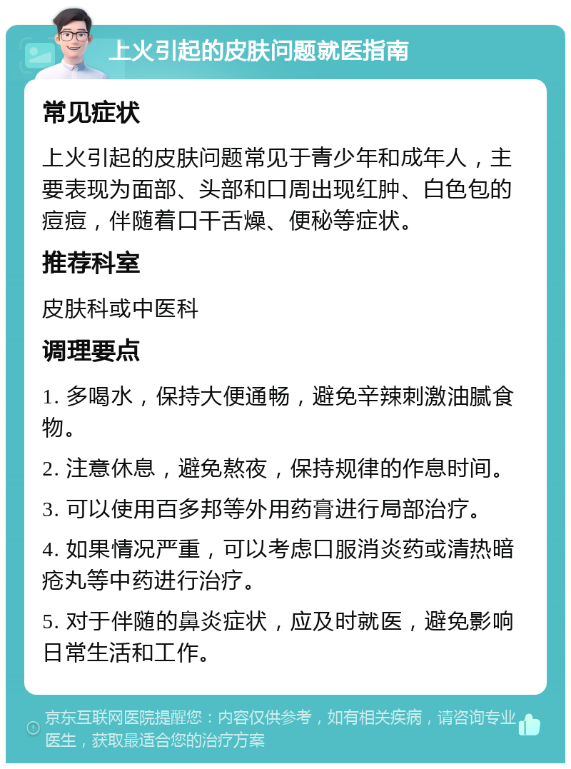 上火引起的皮肤问题就医指南 常见症状 上火引起的皮肤问题常见于青少年和成年人，主要表现为面部、头部和口周出现红肿、白色包的痘痘，伴随着口干舌燥、便秘等症状。 推荐科室 皮肤科或中医科 调理要点 1. 多喝水，保持大便通畅，避免辛辣刺激油腻食物。 2. 注意休息，避免熬夜，保持规律的作息时间。 3. 可以使用百多邦等外用药膏进行局部治疗。 4. 如果情况严重，可以考虑口服消炎药或清热暗疮丸等中药进行治疗。 5. 对于伴随的鼻炎症状，应及时就医，避免影响日常生活和工作。