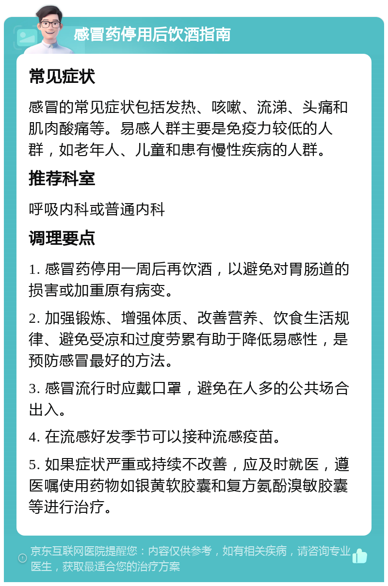 感冒药停用后饮酒指南 常见症状 感冒的常见症状包括发热、咳嗽、流涕、头痛和肌肉酸痛等。易感人群主要是免疫力较低的人群，如老年人、儿童和患有慢性疾病的人群。 推荐科室 呼吸内科或普通内科 调理要点 1. 感冒药停用一周后再饮酒，以避免对胃肠道的损害或加重原有病变。 2. 加强锻炼、增强体质、改善营养、饮食生活规律、避免受凉和过度劳累有助于降低易感性，是预防感冒最好的方法。 3. 感冒流行时应戴口罩，避免在人多的公共场合出入。 4. 在流感好发季节可以接种流感疫苗。 5. 如果症状严重或持续不改善，应及时就医，遵医嘱使用药物如银黄软胶囊和复方氨酚溴敏胶囊等进行治疗。