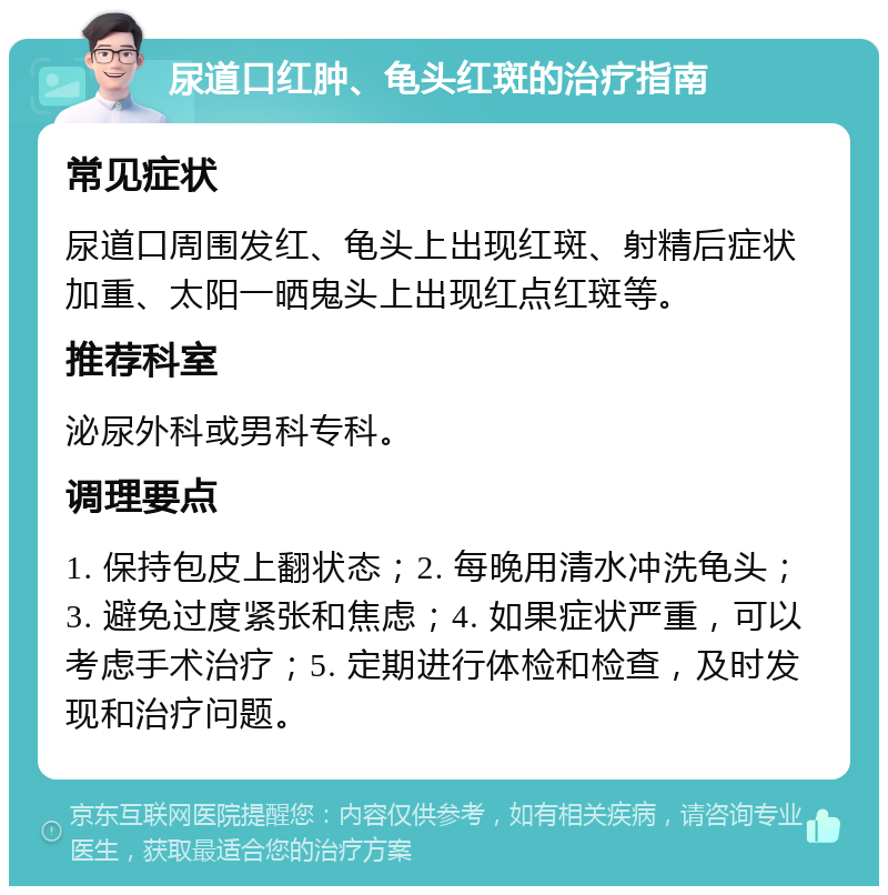 尿道口红肿、龟头红斑的治疗指南 常见症状 尿道口周围发红、龟头上出现红斑、射精后症状加重、太阳一晒鬼头上出现红点红斑等。 推荐科室 泌尿外科或男科专科。 调理要点 1. 保持包皮上翻状态；2. 每晚用清水冲洗龟头；3. 避免过度紧张和焦虑；4. 如果症状严重，可以考虑手术治疗；5. 定期进行体检和检查，及时发现和治疗问题。